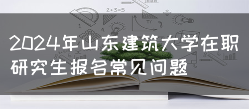 2024年山东建筑大学在职研究生报名常见问题