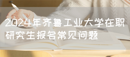 2024年齐鲁工业大学在职研究生报名常见问题