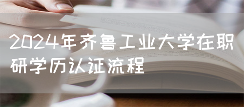 2024年齐鲁工业大学在职研学历认证流程