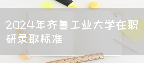 2024年齐鲁工业大学在职研录取标准