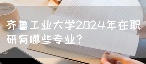 齐鲁工业大学2024年在职研有哪些专业？