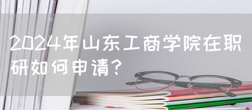 2024年山东工商学院在职研如何申请？