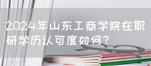 2024年山东工商学院在职研学历认可度如何？