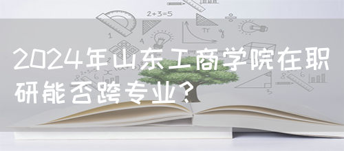 2024年山东工商学院在职研能否跨专业？