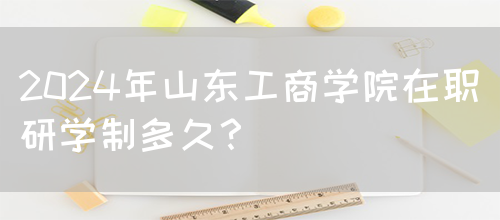 2024年山东工商学院在职研学制多久？