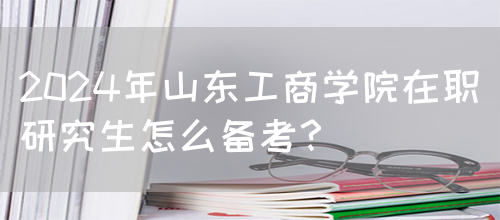 2024年山东工商学院在职研究生怎么备考？