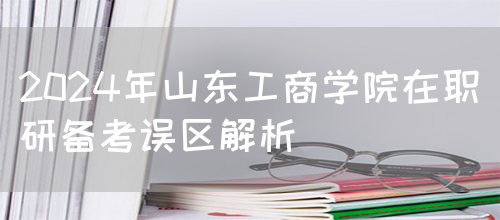 2024年山东工商学院在职研备考误区解析