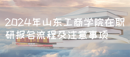 2024年山东工商学院在职研报名流程及注意事项