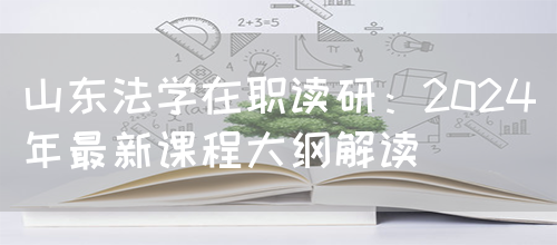 山东法学在职读研：2024年最新课程大纲解读