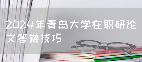 2024年青岛大学在职研论文答辩技巧