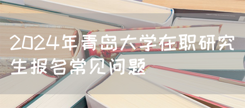 2024年青岛大学在职研究生报名常见问题