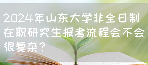 2024年山东大学非全日制在职研究生报考流程会不会很复杂？