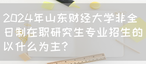 2024年山东财经大学非全日制在职研究生专业招生的以什么为主?