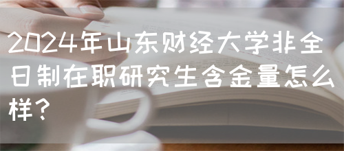 2024年山东财经大学非全日制在职研究生含金量怎么样?