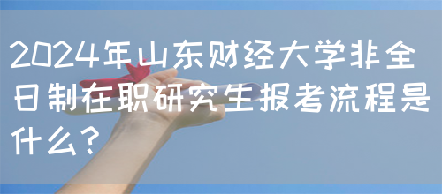 2024年山东财经大学非全日制在职研究生报考流程是什么?