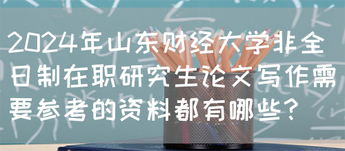 2024年山东财经大学非全日制在职研究生论文写作需要参考的资料都有哪些?