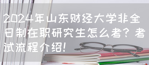 2024年山东财经大学非全日制在职研究生怎么考？考试流程介绍！