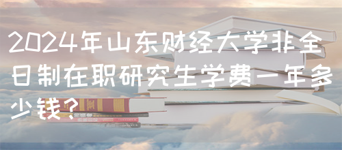 2024年山东财经大学非全日制在职研究生学费一年多少钱？