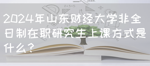 2024年山东财经大学非全日制在职研究生上课方式是什么？