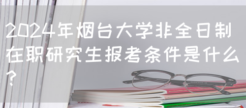 2024年烟台大学非全日制在职研究生报考条件是什么？(图1)