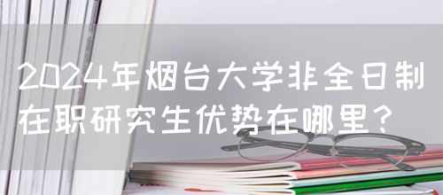 2024年烟台大学非全日制在职研究生优势在哪里？