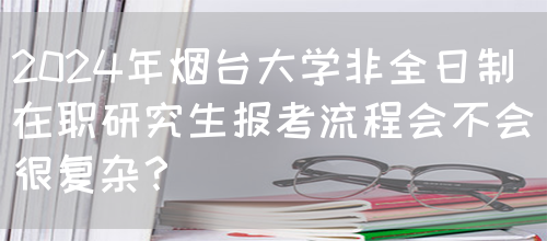 2024年烟台大学非全日制在职研究生报考流程会不会很复杂？