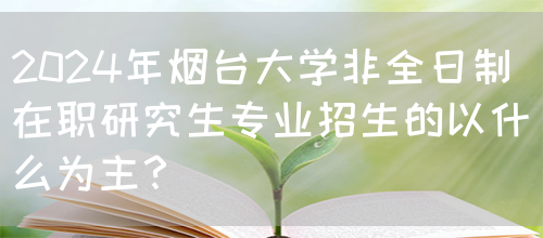 2024年烟台大学非全日制在职研究生专业招生的以什么为主？