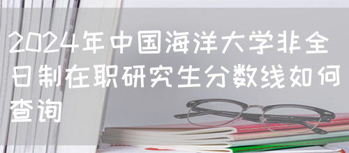 2024年中国海洋大学非全日制在职研究生分数线如何查询？(图1)