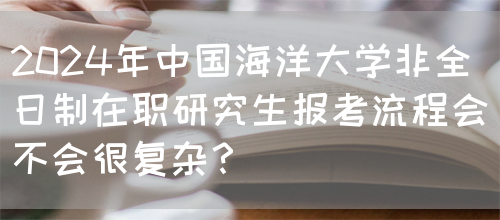 2024年中国海洋大学非全日制在职研究生报考流程会不会很复杂？(图1)