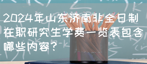 2024年山东济南非全日制在职研究生学费一览表包含哪些内容？