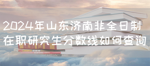 2024年山东济南非全日制在职研究生分数线如何查询_