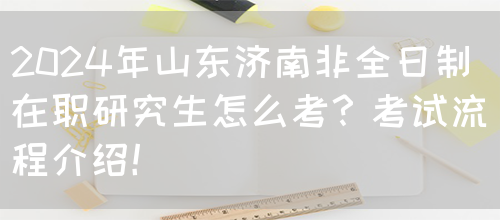 2024年山东济南非全日制在职研究生怎么考？考试流程介绍！