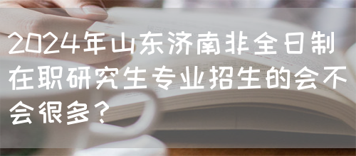 2024年山东济南非全日制在职研究生专业招生的会不会很多？(图1)