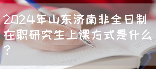 2024年山东济南非全日制在职研究生上课方式是什么？(图1)