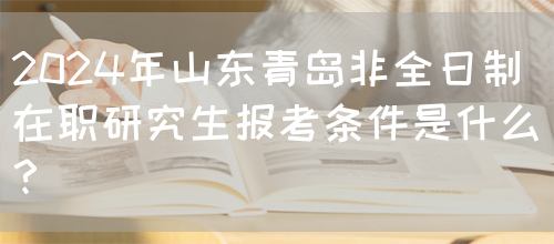 2024年山东青岛非全日制在职研究生报考条件是什么？