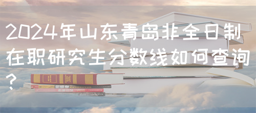 2024年山东青岛非全日制在职研究生分数线如何查询?(图1)