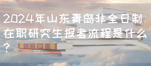 2024年山东青岛非全日制在职研究生报考流程是什么?(图1)