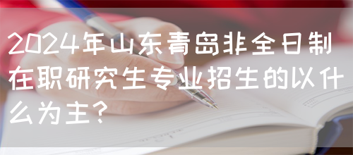 2024年山东青岛非全日制在职研究生专业招生的以什么为主?(图1)