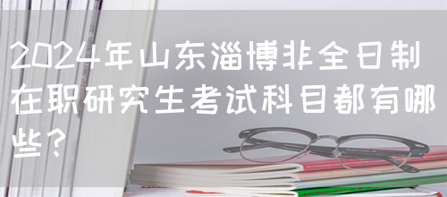 2024年山东淄博非全日制在职研究生考试科目都有哪些？