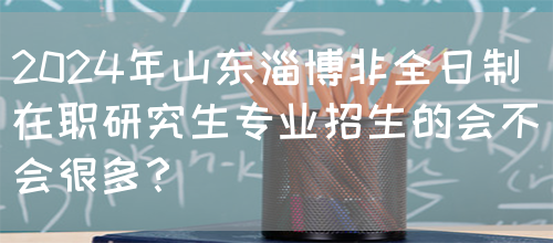 2024年山东淄博非全日制在职研究生专业招生的会不会很多？(图1)