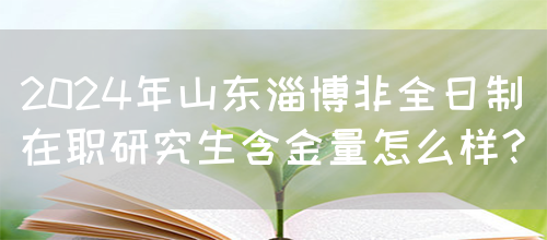 2024年山东淄博非全日制在职研究生含金量怎么样?