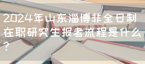 2024年山东淄博非全日制在职研究生报考流程是什么?(图1)