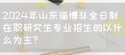 2024年山东淄博非全日制在职研究生专业招生的以什么为主?(图1)