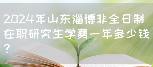 2024年山东淄博非全日制在职研究生学费一年多少钱？(图1)