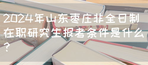 2024年山东枣庄非全日制在职研究生报考条件是什么？(图1)