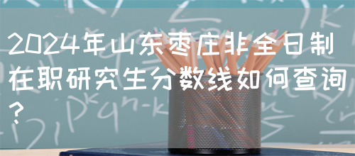 2024年山东枣庄非全日制在职研究生分数线如何查询？(图1)