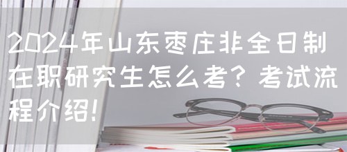 2024年山东枣庄非全日制在职研究生怎么考？考试流程介绍！(图1)