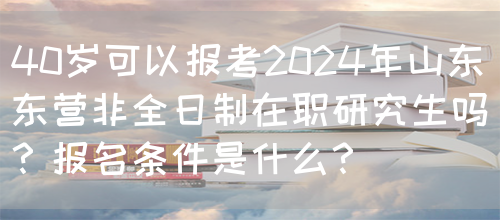 40岁可以报考2024年山东东营非全日制在职研究生吗？报名条件是什么？