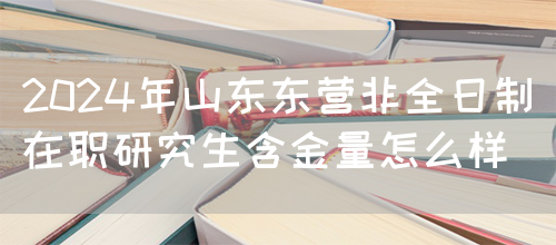 2024年山东东营非全日制在职研究生含金量怎么样？