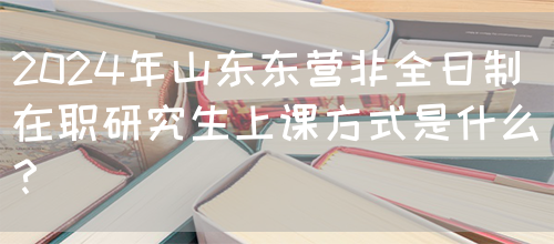 2024年山东东营非全日制在职研究生上课方式是什么？